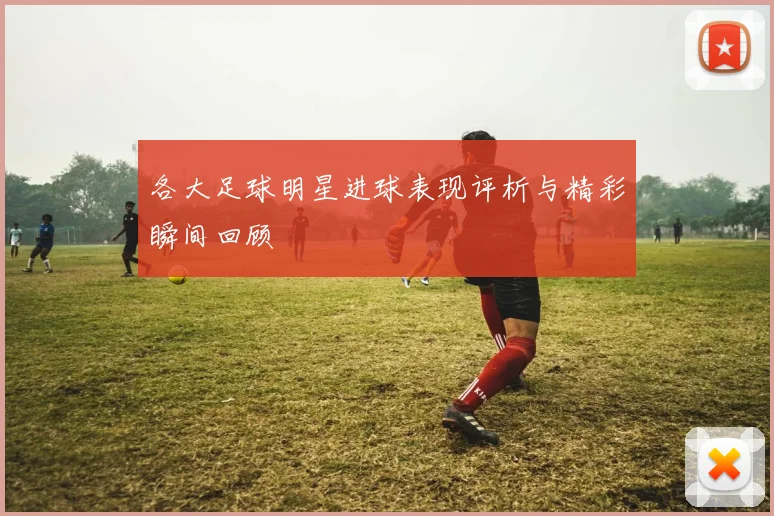 各大足球明星进球表现评析与精彩瞬间回顾